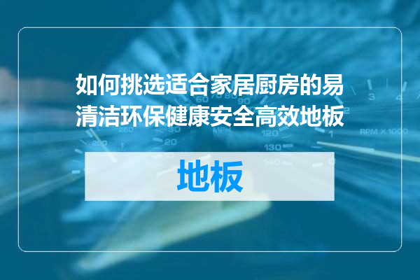 如何挑选适合家居厨房的易清洁环保健康安全高效地板