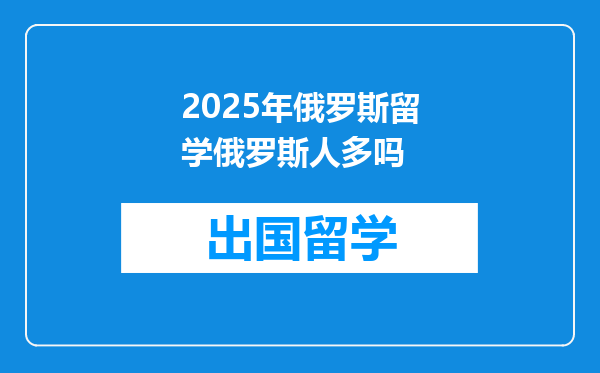 2025年俄罗斯留学俄罗斯人多吗