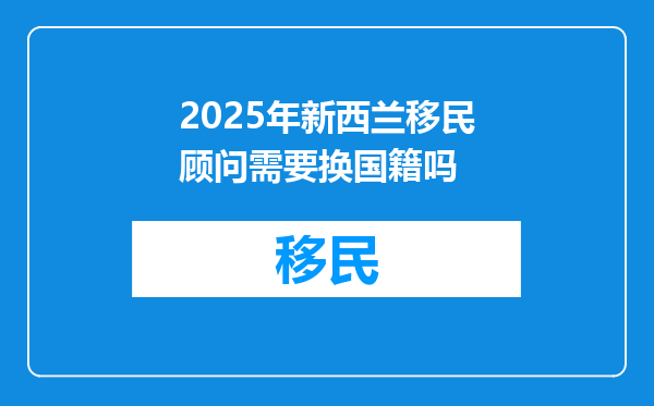 2025年新西兰移民顾问需要换国籍吗