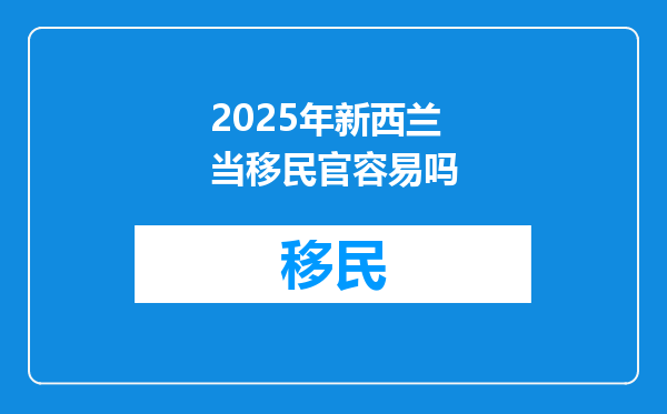 2025年新西兰当移民官容易吗