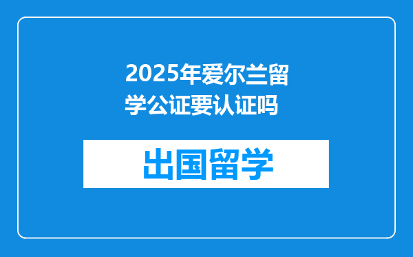 2025年爱尔兰留学公证要认证吗