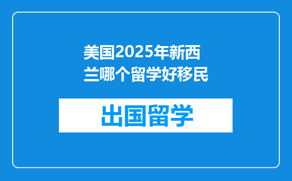 美国2025年新西兰哪个留学好移民