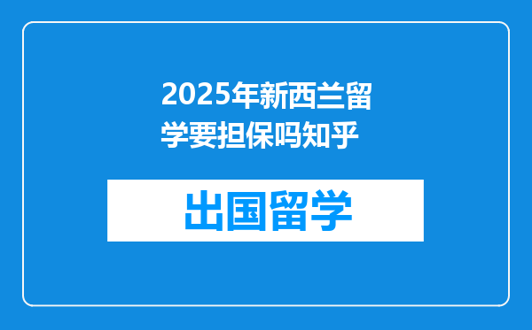 2025年新西兰留学要担保吗知乎