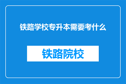 铁路学校专升本需要考什么(铁路学校专升本考试内容是什么？)