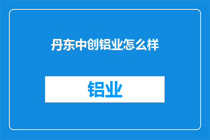丹东中创铝业怎么样(丹东中创铝业的运营状况如何？)