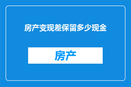 房产变现差保留多少现金(房产变现时，应保留多少现金以应对未知风险？)